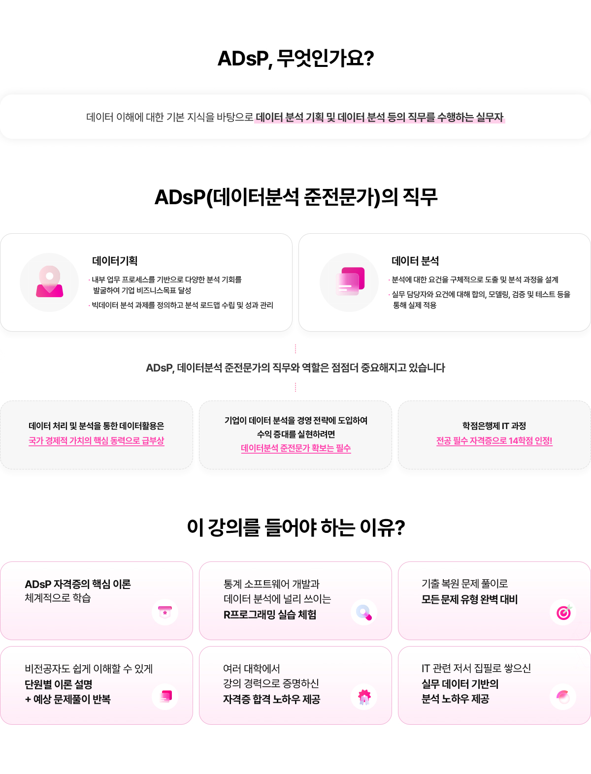 ADsP, 무엇인가요? 데이터 이해에 대한 기본 지식을 바탕으로 데이터 분석 기획 및 데이터 분석 등의 직무를 수행하는 실무자. ADsP(데이터분석 준전문가)의 직무. 데이터기획: 내부 업무 프로세스를 기반으로 다양한 분석 기회를 발굴하여 기업 비즈니스목표 달성, 빅데이터 분석 과제를 정의하고 분석 로드맵 수립 및 성과 관리. 데이터 분석: 분석에 대한 요건을 구체적으로 도출 및 분석 과정을 설계, 실무 담당자와 요건에 대해 합의, 모델링, 검증 및 테스트 등을 통해 실제 적용. ADsP, 데이터분석 준전문가의 직무와 역할은 점점 더 중요해지고 있습니다. 데이터 처리 및 분석을 통한 데이터활용은 국가 경제적 가치의 핵심 동력으로 급부상. 기업이 데이터 분석을 경영 전략에 도입하여 수익 증대를 실현하려면 데이터분석 준전문가 확보는 필수. 학점은행제 IT과정 전공 필수 자격증으로 14학점 인정! 이 강의를 들어야 하는 이유? ADsP 자격증의 핵심 이론을 체계적으로 학습. 통계 소프트웨어 개발과 데이터 분석에 널리 쓰이는 R프로그래밍 실습 체엄. 기출 복원 문제 풀이로 모든 문제 유형 완벽 대비. 비전공자도 쉽게 이해할 수 있게 단원별 이론 설명+예상 문제풀이 반복. 여러 대학에서 강의 경력으로 증명하신 자격증 합격 노하우 제공. IT관련 저서 집필로 쌓으신 실무 데이터 기반의 분석 노하우 제공.