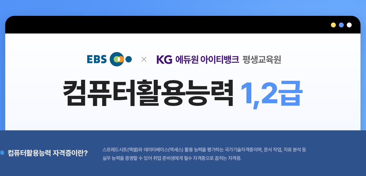 EBS와 KG에듀원 아이티뱅크 평생교육원이 함께하는 컴퓨터활용능력 1,2급. 컴퓨터활용능력 자격증이란? 스트레드시트(엑셀)와 데이터베이스(액세스) 활용 능력을 평가하는 국가기술자격증이며, 문서 작업, 자료 분석 등 실무 능력을 증명할 수 있어 취업 준비생에게 필수 자격증으로 꼽히는 자격증.