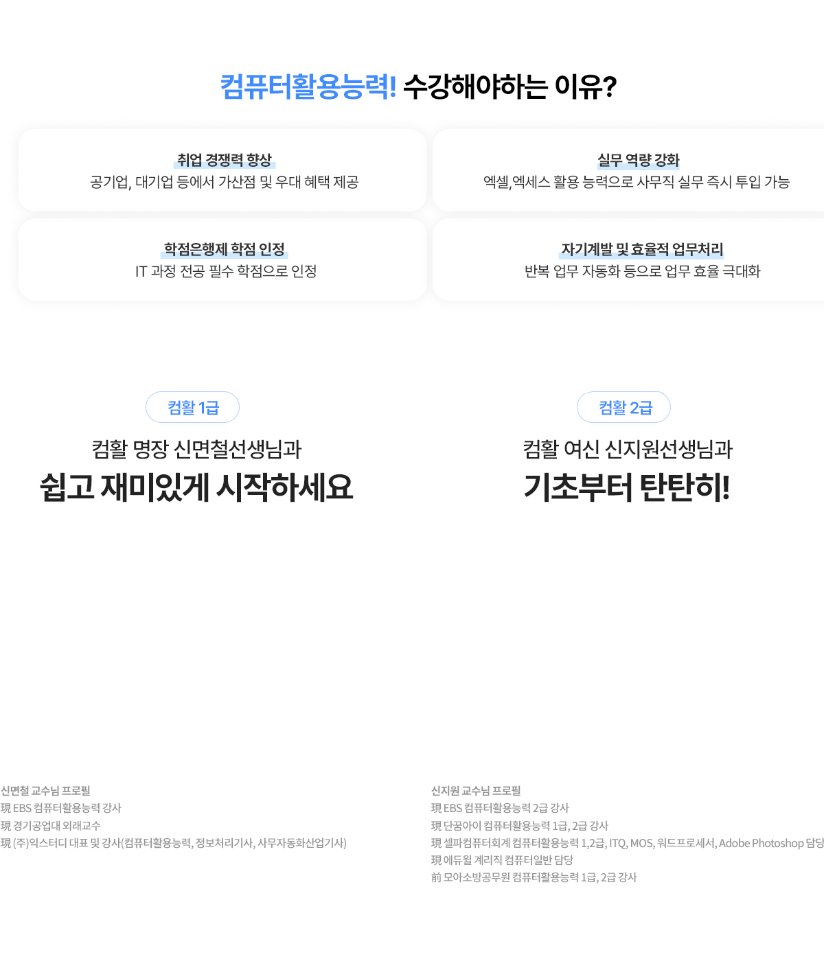 컴퓨터활용능력! 수강해야하는 이유? 취업 경쟁력 향상: 공기업, 대기업 등에서 가산점 및 우대 혜택 제공. 실무 역량 강화: 엑셀, 엑세스 활용 능력으로 사무직 실무 즉시 투입 가능. 학점은행제 학점 인정: IT과정 전공 필수 학점으로 인정. 자기계발 및 효율적 업무처리: 반복 업무 자동화 등으로 업무 효율 극대화. 컴활 1급. 컴활 명장 신면철선생님과 쉽고 재미있게 시작하세요. 신면철 교수님 프로필: 현 EBS 컴퓨터활용능력 강사, 현 경기공업대 외래교수, 현 (주)익스터디 대표 및 강사(컴퓨터활용능력, 정보처리기사, 사무자동화산업기사). 컴활 2급. 컴활 여신 신지원선생님과 기초부터 탄탄히! 신지원 교수님 프로필: 현 EBS 컴퓨터활용능력 2급 강사, 현 단꿈아이 컴퓨터활용능력 1급, 2급 강사, 현 셀파컴퓨터회계 컴퓨터활용능력 1,2급, ITQ, MOS, 워드프로세서, Adobe Photoshop 담당, 현 에듀윌 계리직 컴퓨터일반 담당, 전 모아소방공무원 컴퓨터활용능력 1급, 2급 강사.