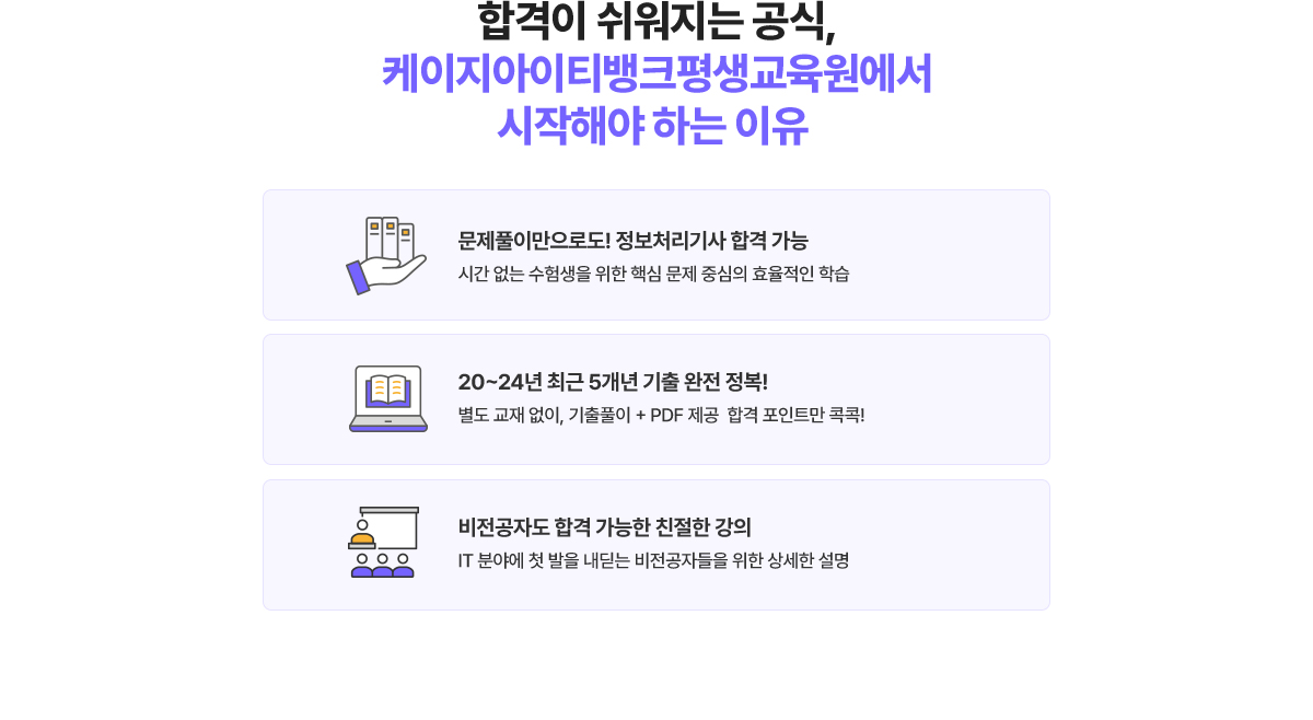 합격이 쉬워지는 공식, 케이지아이티뱅크평생교육원에서 시작해야 하는 이유. 1. 문제풀이만으로도! 정보처리기사 합격 가능 시간 없는 수험생을 위한 핵심 문제 중심의 효율적인 학습. 2. 20~24년 최근 5개년 기출 완전 정복! 별도 교재 없이, 기출풀이 + PDF 제공 합격 포인트만 콕콕! 3. 비전공자도 합격 가능한 친절한 강의.  IT 분야에 첫 발을 내딛는 비전공자들을 위한 상세한 설명.