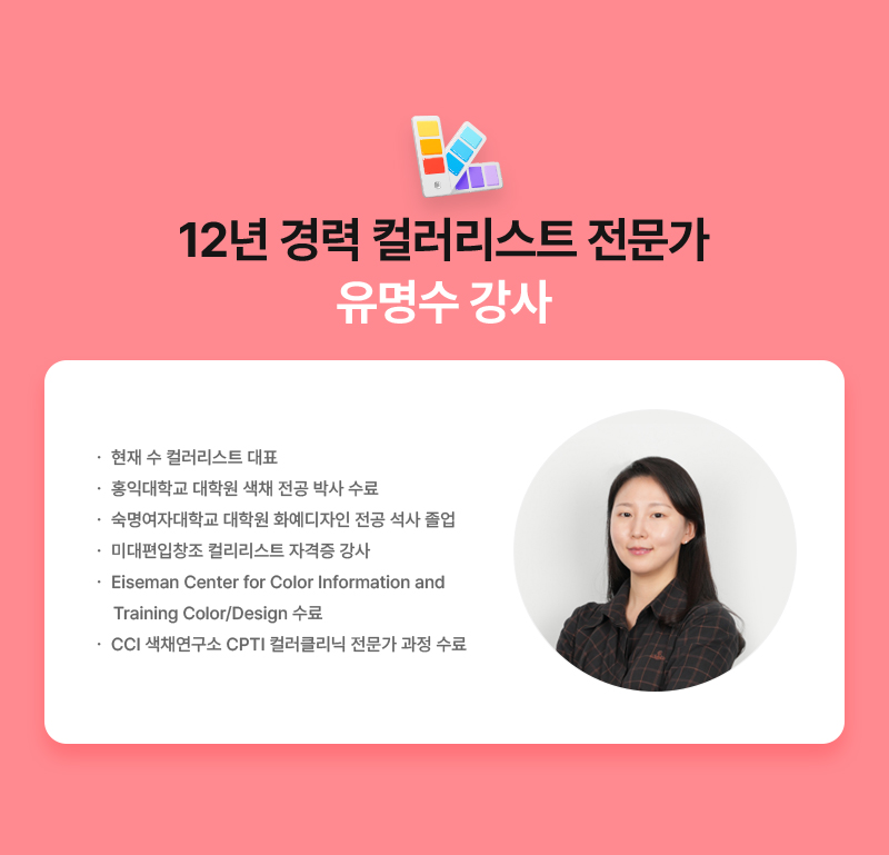 [12년 경력 컬러리스트 전문가 유명수 강사] · 현재 수 컬러리스트 대표 · 홍익대학교 대학원 색채 전공 박사 수료 · 숙명여자대학교 대학원 화예디자인 전공 석사 졸업 · 미대편입창조 컬러리스트 자격증 강사 · Eiseman Center for Color Information and Training Color/Design 수료 · CCI 색채연구소 CPTI 컬러클리닉 전문가 과정 수료