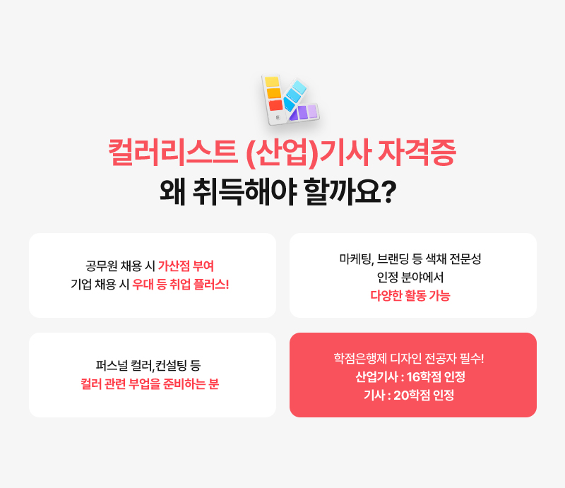 [컬러리스트 산업기사 자격증 왜 취득해야 할까요?] · 공무원 채용 시 가산점 부여, 기업 채용 시 우대 등 취업 플러스! · 마케팅, 브랜딩 등 색채 전문성 인정 분야에서 다양한 활동 가능. · 퍼스널 컬러, 컨설팅 등 컬러 관련 부업을 준비하는 분 · 학점은행제 디자인 전공자 필수! 16학점 인정