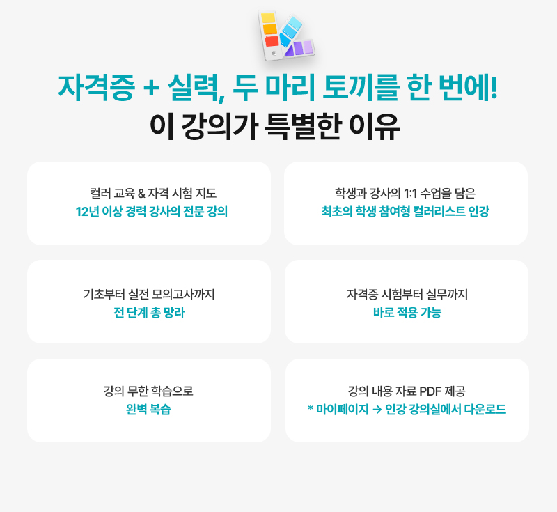 [자격증 + 실력, 두 마리 토끼를 한 번에! 이 강의가 특별한 이유] · 컬러 교육 & 자격 시험 지도, 12년 이상 경력 강사의 전문 강의 · 학생과 강사의 1:1 수업을 담은 최초의 학생 참여형 컬러리스트 인강 · 기초부터 실전 모의고사까지 전 단계 총 망라 · 자격증 시험부터 실무까지 바로 적용 가능 · 19회차 강의 무한 학습으로 완벽 복습 · 강의 내용 자료 PDF 제공 (* 자격증 강의실 → 학습자료실에서 다운로드)