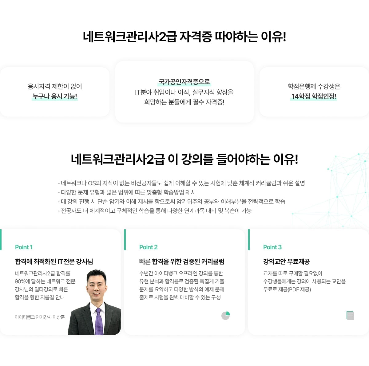 네트워크관리사2급 자격증 따야하는 이유! 응시자격 제한이 없어 누구나 응시 가능! 국가공인자격증으로 IT분야 취업이나 이직, 실무지식 향상을 희망하는 분들에게 필수 자격증! 학점은행제 수강생은 14학점 학점인정!. 네트워크관리사2급 이 강의를 들어야하는 이유! 네트워크나 OS의 지식이 없는 비전공자들도 쉽게 이해할 수 있는 시험에 맞춘 체계적 커리큘럼과 쉬운 설명. 다양한 문제 유형과 넓은 범위에 따른 맞춤형 학습방법 제시. 매 강의 진행 시 단순 암기와 이해 제시를 함으로써 암기위주의 공부와 이해부분을 전략적으로 학습. 전공자도 더 체계적이고 구체적인 학습을 통해 다양한 연계과목 대비 및 복습이 가능. Point 1. 합격에 최적화된 IT전문 강사님. 네트워크관리사2급 합격률 90%에 달하는 네트워크 전문강사님의 일타강의로 빠른 합격을 향한 지름길 안내. 아이티뱅크 인기강사 이상준. Point 2. 빠른 합격을 위한 검증된 커리큘럼. 수년간 아이티뱅크 오프라인 강의를 통한 유형 분석과 합격률로 검증된 족집게 기출문제를 요약하고 다양한 방식의 예제 문제 출제로 시험을 완벽 대비할 수 있는 구성. Point 3. 강의교안 무료제공. 교재를 따로 구매할 필요없이 수강생들에게는 강의에 사용되는 교안을 무료로 제공(PDF 제공).