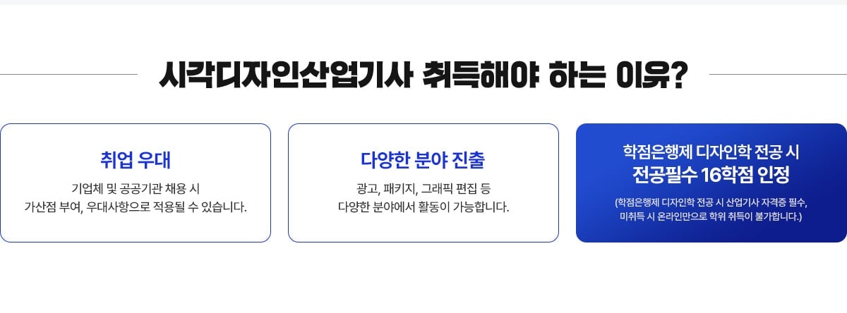 시각디자인산업기사 취득해야 하는 이유? 취업 우대 - 기업체 및 공공기관 채용 시 가산점 부여, 우대사항으로 적용될 수 있습니다. 다양한 분야 진출 - 광고, 패키지, 그래픽 편집 등 다양한 분야에서 활동이 가능합니다. 학점은행제 디자인학 전공 시 전공필수 16학점 인정 (학점은행제 디자인학 전공 시 산업기사 자격증 필수, 미취득 시 온라인만으로 학위 취득이 불가합니다.)