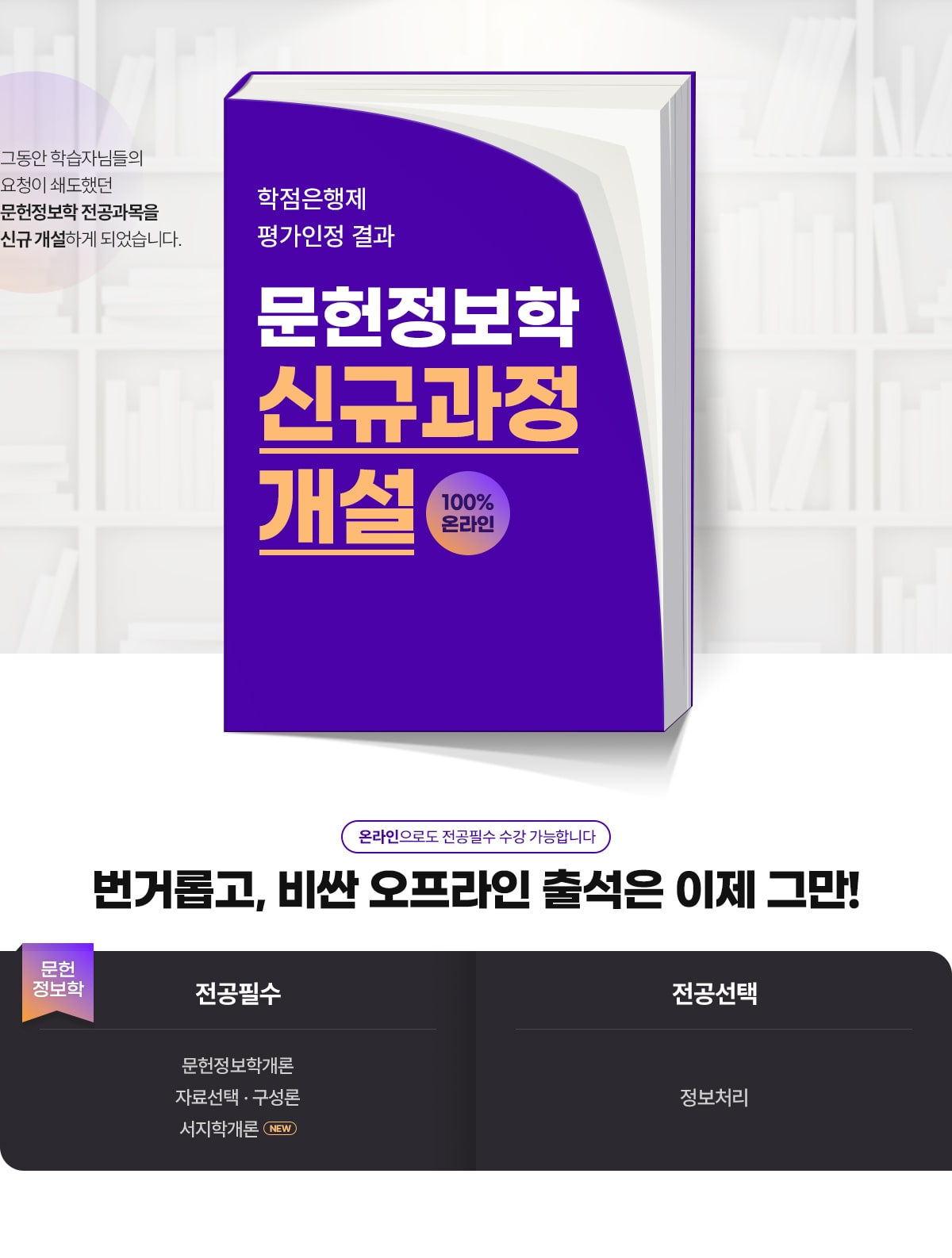그동안 학습자님들의 요청이 쇄도했던 문헌정보학 전공과목을 신규 개설하게 되었습니다. 2023년도 학점은행제 평가인정 결과. 문헌정보학 신규과정 개설. 100% 온라인. . 앞으로도 다양한 배움의 기회를 제공하기 위해 더욱 발전하는 이 되겠습니다. IT에서 디자인, 문헌정보학까지 케이지아이티뱅크에서 함께 하세요. 온라인으로도 전공필수 수강 가능합니다. 번거롭고, 비싼 오프라인 출석은 이제 그만! 문헌정보학. 전공필수. NEW 문헌정보학개론, NEW 자료선택*구성론. 전공선택. 정보처리.